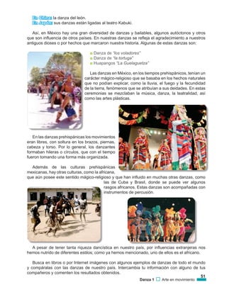 51
Danza 1 Arte en movimiento
En China: la danza del león.
En Japón: sus danzas están ligadas al teatro Kabuki.
Así, en México hay una gran diversidad de danzas y bailables, algunos autóctonos y otros
que son influencia de otros países. En nuestras danzas se refleja el agradecimiento a nuestros
antiguos dioses o por hechos que marcaron nuestra historia. Algunas de estas danzas son:
◘ Danza de “los voladores”
◘ Danza de “la tortuga”
◘ Huapangos “La Guelaguetza”
Las danzas en México, en los tiempos prehispánicos, tenían un
carácter mágico-religioso que se basaba en los hechos naturales
que no podían explicar, como la lluvia, el fuego y la fecundidad
de la tierra, fenómenos que se atribuían a sus deidades. En estas
ceremonias se mezclaban la música, danza, la teatralidad, así
como las artes plásticas.
En las danzas prehispánicas los movimientos
eran libres, con soltura en los brazos, piernas,
cabeza y torso. Por lo general, los danzantes
formaban hileras o círculos, que con el tiempo
fueron tomando una forma más organizada.
Además de las culturas prehispánicas
mexicanas, hay otras culturas, como la africana,
que aún posee este sentido mágico-religioso y que han influido en muchas otras danzas, como
las de Cuba y Brasil, donde se puede ver algunos
rasgos africanos. Estas danzas son acompañadas con
instrumentos de percusión.
A pesar de tener tanta riqueza dancística en nuestro país, por influencias extranjeras nos
hemos nutrido de diferentes estilos; como ya hemos mencionado, uno de ellos es el africano.
Busca en libros o por Internet imágenes con algunos ejemplos de danzas de todo el mundo
y compáralas con las danzas de nuestro país. Intercambia tu información con alguno de tus
compañeros y comenten los resultados obtenidos.
 