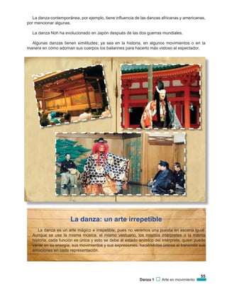 55
Danza 1 Arte en movimiento
La danza contemporánea, por ejemplo, tiene influencia de las danzas africanas y americanas,
por mencionar algunas.
La danza Noh ha evolucionado en Japón después de las dos guerras mundiales.
Algunas danzas tienen similitudes; ya sea en la historia, en algunos movimientos o en la
manera en cómo adornan sus cuerpos los bailarines para hacerlo más vistoso al espectador.
La danza: un arte irrepetible
La danza es un arte mágico e irrepetible, pues no veremos una puesta en escena igual.
Aunque se use la misma música, el mismo vestuario, los mismos intérpretes o la misma
historia, cada función es única y esto se debe al estado anímico del intérprete, quien puede
variar en su energía, sus movimientos y sus expresiones, haciéndolos únicos al transmitir sus
emociones en cada representación.
 