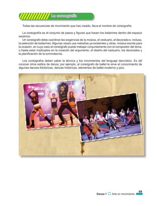 69
Danza 1 Arte en movimiento
			 La coreografía
Todas las secuencias de movimiento que has creado, lleva el nombre de coreografía.
La coreografía es el conjunto de pasos y figuras que hacen los bailarines dentro del espacio
escénico.
Un coreógrafo debe coordinar las exigencias de la música, el vestuario, el decorado e, incluso,
la selección de bailarines. Algunas veces usa melodías ya existentes y otras, música escrita para
la ocasión, en cuyo caso el coreógrafo puede trabajar conjuntamente con el compositor del tema,
o hasta estar implicados en la creación del argumento, el diseño del vestuario, los decorados y
la planificación de la luminotecnia.
Los coreógrafos deben saber la técnica y los movimientos del lenguaje dancístico. Es útil
conocer otros estilos de danza; por ejemplo, al coreógrafo de ballet le sirve el conocimiento de
algunas danzas folclóricas, danzas históricas, elementos de ballet moderno y jazz.
 