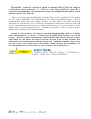74
Bloque 3 Cuerpo, movimiento y subjetividad
Todo cambia y evoluciona, nosotros no somos la excepción. Nuestra forma de movernos
es diferente de cuando teníamos 3, 5 o 10 años. Y es algo lógico y totalmente natural. En el
transcurso de nuestras vidas vamos adquiriendo vicios, como malas posturas o hábitos, que no
favorecen nuestro sano desarrollo.
¿Alguna vez jugaste a dar vueltas hasta marearte? Seguramente también has visto a niños
menores que tú haciéndolo. Este movimiento es tan natural que sólo lo podemos realizar a
temprana edad, pues como mencionábamos antes, los malos hábitos y los vicios hacen que
perdamos esa naturalidad en los movimientos, y que por desgracia no la podemos recuperar. Ni
el mejor danzante puede superar la pureza en los movimientos de un niño cuando baila. Ni podrá
realizar ese tipo de movimiento tan puro y espontáneo, aunque su cuerpo se adapta a otras
condiciones que lo favorecen de distinto modo.
Inténtalo tu mismo y notarás una diferencia; tu cuerpo va reaccionando diferente, ya posees
mayor control y dirección. El cambio y la evolución son necesarios. Esto nos da la oportunidad de
explorar, y aunque no pueda ser como antes, hay que aprovecharlo y saberlo disfrutar. Cuando
aprendemos algo por primera vez siempre estamos nerviosos y con un poco de temor, pero
cuando practicamos hasta dominarlo se nos hace más fácil. Ya tenemos, entonces, medio camino
recorrido; y así sucede con todo; al principio es difícil y hasta complicado, pero luego ya no lo es
tanto y entonces empezamos a disfrutar lo que hacemos de una manera distinta.
Actividad 3.8
¡Haz un collage!
Realiza un collage de los elementos de la naturaleza que te
inspiren a realizar pasos o secuencias de baile.
 