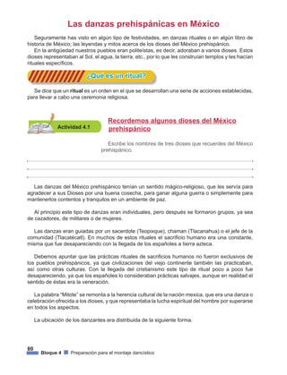 80
Bloque 4 Preparación para el montaje dancístico
Las danzas prehispánicas en México
Seguramente has visto en algún tipo de festividades, en danzas rituales o en algún libro de
historia de México; las leyendas y mitos acerca de los dioses del México prehispánico.
En la antigüedad nuestros pueblos eran politeístas, es decir, adoraban a varios dioses. Estos
dioses representaban al Sol, el agua, la tierra, etc., por lo que les construían templos y les hacían
rituales específicos.
			 ¿Qué es un ritual?
Actividad 4.1
Recordemos algunos dioses del México 	
prehispánico
Escribe los nombres de tres dioses que recuerdes del México
prehispánico.
Se dice que un ritual es un orden en el que se desarrollan una serie de acciones establecidas,
para llevar a cabo una ceremonia religiosa.
Las danzas del México prehispánico tenían un sentido mágico-religioso, que les servía para
agradecer a sus Dioses por una buena cosecha, para ganar alguna guerra o simplemente para
mantenerlos contentos y tranquilos en un ambiente de paz.
Al principio este tipo de danzas eran individuales, pero después se formaron grupos, ya sea
de cazadores, de militares o de mujeres.
Las danzas eran guiadas por un sacerdote (Teopixque), chaman (Tlacanahua) o el jefe de la
comunidad (Tlacatécatl). En muchos de estos rituales el sacrificio humano era una constante,
misma que fue desapareciendo con la llegada de los españoles a tierra azteca.
Debemos apuntar que las prácticas rituales de sacrificios humanos no fueron exclusivos de
los pueblos prehispánicos, ya que civilizaciones del viejo continente también las practicaban,
así como otras culturas. Con la llegada del cristianismo este tipo de ritual poco a poco fue
desapareciendo, ya que los españoles lo consideraban prácticas salvajes, aunque en realidad el
sentido de éstas era la veneración.
La palabra “Mitote” se remonta a la herencia cultural de la nación mexica, que era una danza o
celebración ofrecida a los dioses, y que representaba la lucha espiritual del hombre por superarse
en todos los aspectos.
La ubicación de los danzantes era distribuida de la siguiente forma.
 