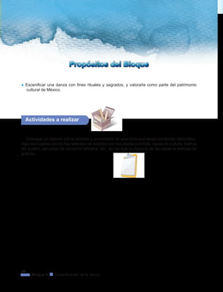 96
Bloque 5 Escenificación de la danza
Propósitos del BloquePropósitos del Bloque
● Escenificar una danza con fines rituales y sagrados, y valorarla como parte del patrimonio
cultural de México.
Actividades a realizar
Entregar un reporte con el análisis y comentario de una obra que tenga contenido dancístico.
Algunos lugares donde hay este tipo de eventos son las plazas públicas, casas de cultura, teatros
del pueblo, escuelas de iniciación artística, etc., en los que la mayoría de las veces la entrada es
gratuita.
 
