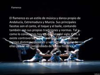 Flamenco
El flamenco es un estilo de música y danza propio de
Andalucía, Extremadura y Murcia. Sus principales
facetas son el cante, el toque y el baile, contando
también con sus propias tradiciones y normas. Tal y
como lo conocemos hoy en día data del siglo XVIII, y
existe controversia sobre su origen, ya que aunque
existen distintas opiniones y vertientes ninguna de
ellas puede ser comprobada de forma histórica.
 