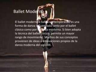 Ballet Moderno
El ballet moderno o ballet contemporáneo es una
forma de danza influenciada tanto por el ballet
clásico como por la danza moderna. Si bien adopta
la técnica del ballet clásico, permite un mayor
rango de movimiento. Muchos de sus conceptos
provienen de ideas e innovaciones propios de la
danza moderna del siglo XX.
 
