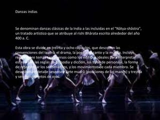 Danzas indias
Se denominan danzas clásicas de la India a las incluidas en el "Nâtya-shâstra",
un tratado artístico que se atribuye al rishi Bhârata escrito alrededor del año
400 a. C.
Esta obra se divide en treinta y ocho capítulos, que describen las
convenciones del teatro, el drama, la poesía, el canto y la música. Incluye
reglas sobre temas tan diversos como los edificios ideales para interpretar
estas artes, las reglas de prosodia y dicción, los tipos de personaje, la forma
de representar los sentimientos, y los movimientos de cada miembro. Se
describen en detalle sesenta y siete mudrâ (posiciones de las manos) y treinta
y seis movimientos de ojos.
 