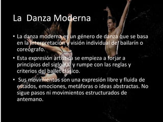• La danza moderna es un género de danza que se basa
en la interpretación y visión individual del bailarín o
coreógrafo.
• Esta expresión artística se empieza a forjar a
principios del siglo XX y rumpe con las reglas y
criterios del ballet clásico.
• Sus movimientos son una expresión libre y fluida de
estados, emociones, metáforas o ideas abstractas. No
sigue pasos ni movimientos estructurados de
antemano.
La Danza Moderna
 