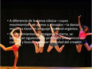 • A diferencia de la danza clásica—cuyos
movimientos son áereos y elevados—la danza
moderna tiene un lenguaje corporal orgánico.
• Sus movimientos se arraigan a la tierra, se
balancean siguiendo los principios anatómicos del
cuerpo, y buscan expresar la verdad del creador.
 