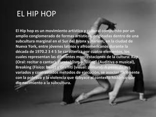 EL HIP HOP
El Hip hop es un movimiento artístico y cultural compuesto por un
amplio conglomerado de formas artísticas, originadas dentro de una
subcultura marginal en el Sur del Bronx y Harlem, en la ciudad de
Nueva York, entre jóvenes latinos y afroamericanos durante la
década de 1970.2 3 4 5 Se caracteriza por cuatro elementos, los
cuales representan las diferentes manifestaciones de la cultura: Rap
(Oral: recitar o cantar), Turntablism o "DJing" (Auditiva o musical),
Breaking (Físico: baile) y Graffiti (visual: pintura). A pesar de sus
variados y contrastados métodos de ejecución, se asocian fácilmente
con la pobreza y la violencia que subyace al contexto histórico que
dio nacimiento a la subcultura.
 