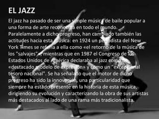 EL JAZZ
El jazz ha pasado de ser una simple música de baile popular a
una forma de arte reconocida en todo el mundo.
Paralelamente a dicho progreso, han cambiado también las
actitudes hacia esta música: en 1924 un periodista del New
York Times se refería a ella como «el retorno de la música de
los "salvajes"», mientras que en 1987 el Congreso de los
Estados Unidos de América declaraba al jazz como un
«destacado modelo de expresión» y como un "excepcional
tesoro nacional". Se ha señalado que el motor de dicho
progreso ha sido la innovación, una particularidad que
siempre ha estado presente en la historia de esta música,
dirigiendo su evolución y caracterizando la obra de sus artistas
más destacados al lado de una rama más tradicionalista.
 