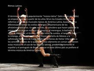 Ritmos Latinos
El término empleado popularmente “música latina” (latin music en inglés)
se empezó a utilizar a partir de los años 50 en los Estados Unidos para
referirse a los ritmos musicales típicos de América Latina, buscando una
diferenciación entre los estilos de origen afroamericano de los
afrolatinoamericanos. En este sentido, se considera que hacen parte de la
música latina un gran número de géneros: el merengue, la bachata, la
salsa, el dancehall, el Grimey, la bossa nova, la cumbia, el tango, el fado,
la milonga, el rock latino; desde la música norteña de México a la
sofisticada habanera de Cuba, desde las sinfonías de Heitor Villa-Lobos a
los sencillos sonidos de la quena. El único elemento en común que tienen
estas músicas es el uso de los idiomas latinos, predominantemente el
español y el portugués de Brasil, aunque en este último país se prefiere el
término música de América Latina.
 