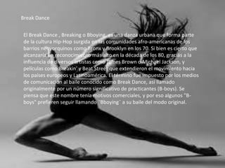 Break Dance
El Break Dance , Breaking o Bboying, es una danza urbana que forma parte
de la cultura Hip-Hop surgida en las comunidades afro-americanas de los
barrios neoyorquinos como Bronx y Brooklyn en los 70. Si bien es cierto que
alcanzaría un reconocimiento más alto en la década de los 80, gracias a la
influencia de diversos artistas como James Brown o Michael Jackson, y
películas como Breakin' y Beat Street que extendieron el movimiento hacia
los países europeos y Latinoamérica. El término fue impuesto por los medios
de comunicación al baile conocido como Break Dance, así llamado
originalmente por un número significativo de practicantes (B-boys). Se
piensa que este nombre tenía motivos comerciales, y por eso algunos "B-
boys" prefieren seguir llamando ¨Bboying¨ a su baile del modo original.
 