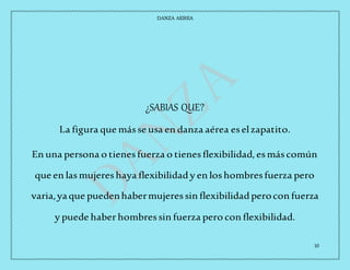 DANZA AEREA
10
¿SABIAS QUE?
La figura que másse usa en danza aérea eselzapatito.
En una persona o tienesfuerza o tienesflexibilidad,esmáscomún
que en lasmujereshaya flexibilidady en loshombresfuerza pero
varia,yaque puedenhabermujeressin flexibilidadperocon fuerza
y puede haberhombressin fuerza pero con flexibilidad.
 
