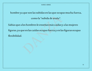 DANZA AEREA
12
hombre ya que son lassubidasen lasque ocupasmucha fuerza,
como la "subida de araña".
Sabíasquealoshombresle enseñanmáscaídasy alasmujeres
figuras,ya queenlascaídasocupasfuerzay enlasfigurasocupas
flexibilidad.
 
