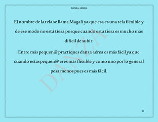 DANZA AEREA
13
Elnombre de la telase llama Magali ya que esa esuna tela flexible y
de ese modo no está tiesa porque cuando esta tiesa esmucho más
difícilde subir.
Entre máspequen@ practiquesdanza aérea esmásfácilya que
cuando estaspequen@ eresmásflexible y como uno porlo general
pesa menospuesesmásfácil.
 