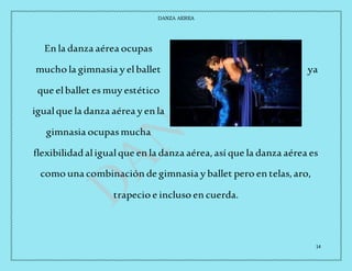 DANZA AEREA
14
En la danza aérea ocupas
mucho la gimnasia y elballet ya
que elballet esmuy estético
igualque la danza aérea y en la
gimnasia ocupasmucha
flexibilidadaligualque en la danza aérea,así que la danza aérea es
como una combinación de gimnasia y ballet pero en telas,aro,
trapecio e incluso en cuerda.
 