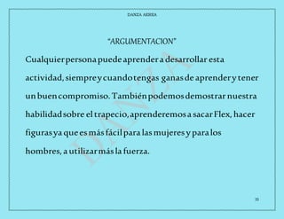 DANZA AEREA
15
“ARGUMENTACION”
Cualquierpersonapuedeaprenderadesarrollar esta
actividad,siempreycuandotengas ganasdeaprenderytener
unbuencompromiso.Tambiénpodemosdemostrarnuestra
habilidadsobre eltrapecio,aprenderemosasacarFlex,hacer
figurasyaqueesmásfácilparalasmujeresyparalos
hombres,autilizarmáslafuerza.
 