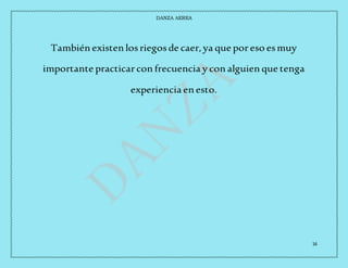 DANZA AEREA
16
También existen losriegosde caer,ya que poreso esmuy
importante practicarcon frecuencia y con alguien que tenga
experiencia en esto.
 