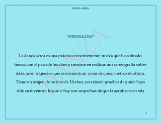 DANZA AEREA
3
“INTRODUCCION”
La danza aérea esuna práctica recientemente nueva que ha cobrado
fuerza con elpaso de losaños y consiste en realizar una coreografía sobre
telas, aros, trapecios que se encuentran amás de cinco metros de altura.
Tiene un origen deno más de30 años, no existen pruebas de quien haya
sido su inventor, loque sí hay son sospechas de quela acrobacia en tela
 