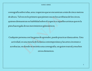 DANZA AEREA
5
coreografíasobretelas,aros,trapeciosquese encuentranamásdecincometros
dealtura. Talvezenloprimeroquepienses seaenlosacróbatasdeloscircos,
quienesdemuestransuhabilidadsobreeltrapeciooaquellosartistasqueenla
pistahacengala desusmovimientosgimnásticos.
Cualquierpersonaconlasganasdeaprender,puedepracticardanzaaérea. Esta
actividad,esunamezcladeladanzacontemporáneaylasartescircenseso
acrobacias,endondesenecesitaunacoreografía,unguionteatralymuchos
otroselementos.
 
