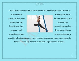 DANZA AEREA
7
Conladanzaaéreanosólosetienenventajasanivelfísicocomolafuerza,la
elasticidad,la tonificacióndelos
músculos,liberación detoxinasmedianteel
sudor,sinoque tambiéntrae
beneficiosanivel personal,yaquealser
unaactividad divertida,seliberan
endorfinas,loque provocabienestary
relación, ademásteayudaavencerelmiedo,trabajasen equipo,erescapazde
tomardecisionesyportanto,tambiénadquieresmásvalentía.
 