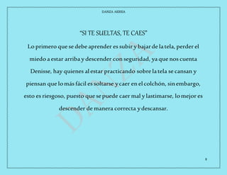 DANZA AEREA
8
“SI TE SUELTAS, TE CAES”
Lo primero que se debe aprender es subir y bajarde latela, perder el
miedo a estar arriba y descender con seguridad, ya que nos cuenta
Denisse, hay quienes alestar practicando sobre latela se cansan y
piensan que lomás fácil es soltarse ycaer en elcolchón, sinembargo,
esto es riesgoso, puesto que sepuede caer mal y lastimarse, lomejor es
descender de manera correcta ydescansar.
 