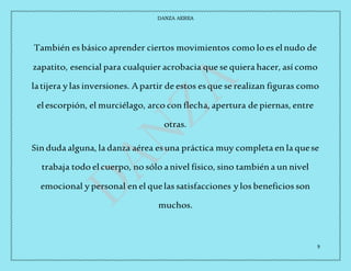 DANZA AEREA
9
También es básico aprender ciertos movimientos como loes elnudo de
zapatito, esencial para cualquier acrobacia que se quiera hacer, así como
latijera y las inversiones. Apartir de estos esque se realizan figuras como
elescorpión, el murciélago, arco con flecha, apertura de piernas, entre
otras.
Sin duda alguna, la danza aérea esuna práctica muy completa en la quese
trabaja todo elcuerpo, no sólo anivel físico, sino también a un nivel
emocional y personal en el quelas satisfacciones y los beneficios son
muchos.
 