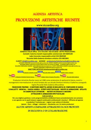 1
www.riccardino.org
GENOVA ITALIA Office 373-7551592 010-2513632 SKYPE PRODUZIONI1
Contatti: Caterina Savioli responsabile commerciale 324-8694104
Lada Uncovska responsabile artisti 333-9849369
Riccardo Della Godenza direttore artistico 335-6852841
CLIENTI info@riccardino.org AGENZIE produzioniartisticheriunite@riccardino.org
ASPIRANTI VENDITORI lavoraconriccadino@riccardino.org ARTISTI E GRUPPI artisticercanolavoro@riccardino.org
BALLERINI SINGOLI ballerinicercanolavoro@riccardino.org SCUOLE DI DANZA scuoledidanza@riccardino.org
BALLERINI COMPAGNIA SHAKERS ballerini@shakersdancecompany.org CLIENTI COMPAGNIA SHAKERS shakers@riccardino.org
AGENZIE COMPAGNIA info@shakersdancecompany.org
DIRETTORE ARTISTICO direttoreartistico@riccardino.org
Produzioni artistiche riunite Riccardo Della Godenza Shakers dance company
Produzioni Artistiche Riunite Genova Shakers Dance Company Riccardino Riccardo Della Godenza
Produzioni Artistiche Riunite nasce nel 1980 come produzione di spettacoli di danza, eventi e
management-intermediazione di artisti fondata dal suo attuale Direttore Artistico il ballerino coreografo
regista Riccardo Della Godenza (Riccardino)
Produzioni proprie e gestione diretta anche in esclusiva di: Compagnie di danza
e balletti - Musical – DANZA AEREA - Eventi spettacolari - Gruppi di animazione - Sfilate
di carnevale e storiche - Artisti di strada e circensi -
Attrazioni e Animazioni Spettacolari
ESCLUSIVA
Per una migliore gestione e seria programmazione, produzioni lavora prevalentemente con esclusive
e con agenzie con le quali instaura rapporti continuativi professionali e duraturi. Offriamo ad agenzie
e produttori l’esclusiva per – regioni o per settore di clientela
(piazze – fiere – villaggi – televisioni – discoteche, ecc.) le nostre produzioni
ALCUNI ARTISTI COMPAGNIE ATTRAZIONI DA NOI PROPOSTI
IN ESCLUSIVA O IN COLLABORAZIONE
AGENZIA ARTISTICA
PRODUZIONI ARTISTICHE RIUNITE
 