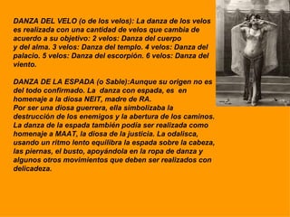 DANZA DEL VELO (o de los velos): La danza de los velos es realizada con una cantidad de velos que cambia de acuerdo a su objetivo: 2 velos: Danza del cuerpo  y del alma. 3 velos: Danza del templo. 4 velos: Danza del palacio. 5 velos: Danza del escorpión. 6 velos: Danza del viento. DANZA DE LA ESPADA (o Sable):Aunque su origen no es del todo confirmado. La  danza con espada, es  en homenaje a la diosa NEIT, madre de RA.  Por ser una diosa guerrera, ella simbolizaba la destrucción de los enemigos y la abertura de los caminos. La danza de la espada también podía ser realizada como  homenaje a MAAT, la diosa de la justicia. La odalisca, usando un ritmo lento equilibra la espada sobre la cabeza, las piernas, el busto, apoyándola en la ropa de danza y algunos otros movimientos que deben ser realizados con  delicadeza. 