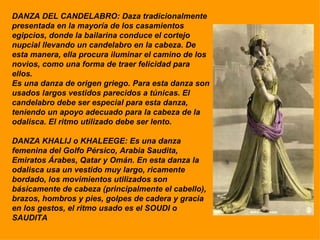 DANZA DEL CANDELABRO: Daza tradicionalmente  presentada en la mayoría de los casamientos egipcios, donde la bailarina conduce el cortejo nupcial llevando un candelabro en la cabeza. De esta manera, ella procura iluminar el camino de los novios, como una forma de traer felicidad para ellos.  Es una danza de origen griego. Para esta danza son usados largos vestidos parecidos a túnicas. El candelabro debe ser especial para esta danza, teniendo un apoyo adecuado para la cabeza de la odalisca. El ritmo utilizado debe ser lento. DANZA KHALIJ o KHALEEGE: Es una danza femenina del Golfo Pérsico, Arabia Saudita, Emiratos Árabes, Qatar y Omán. En esta danza la odalisca usa un vestido muy largo, ricamente bordado, los movimientos utilizados son básicamente de cabeza (principalmente el cabello), brazos, hombros y pies, golpes de cadera y gracia en los gestos, el ritmo usado es el SOUDI o SAUDITA 