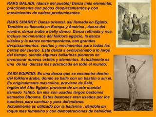 RAKS BALADI: (danza del pueblo) Danza más elemental, prácticamente con pocos desplazamientos y con movimientos de cadera predominantes. RAKS SHARKY: Danza oriental, así llamada en Egipto. También es llamada en Europa y América , danza del vientre, danza árabe o belly dance. Danza refinada y rica.  Incluye movimientos del folklore egipcio, la danza clásica y la danza contemporánea, con grandes desplazamientos, vueltas y movimientos para todas las  partes del cuerpo .Esta danza a evolucionado a lo largo del tiempo, siendo algunas bailarinas pioneras en incorporar nuevos estilos y elementos. Actualmente es una  de las  danzas mas practicada en todo el mundo. SAIDI EGIPCIO: Es una danza que se encuentra dentro del folklore árabe, donde se baila con un bastón o sin el. Es originalmente masculina, proviene de Said,  región del Alto Egipto, proviene de un arte marcial llamado Tahtib. En ella son usados largos bastones llamados Shouma. Estos bastones eran usados por los  hombres para caminar y para defenderse. Actualmente es utilizado por la bailarina , dándole un toque mas femenino y con demostraciones de habilidad. 