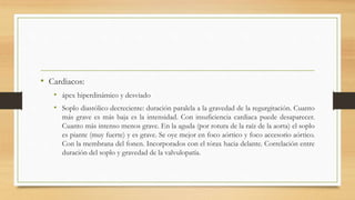 • Cardiacos:
• ápex hiperdinámico y desviado
• Soplo diastólico decreciente: duración paralela a la gravedad de la regurgitación. Cuanto
más grave es más baja es la intensidad. Con insuficiencia cardiaca puede desaparecer.
Cuanto más intenso menos grave. En la aguda (por rotura de la raíz de la aorta) el soplo
es piante (muy fuerte) y es grave. Se oye mejor en foco aórtico y foco accesorio aórtico.
Con la membrana del fonen. Incorporados con el tórax hacia delante. Correlación entre
duración del soplo y gravedad de la valvulopatía.
 