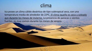 clima
Ica posee un clima cálido desértico de tipo subtropical seco, con una
temperatura media de alrededor de 22ºC. El clima iqueño es seco y soleado
aun durante los meses de invierno. La presencia de paracas o vientos
fuertes, es muy común durante los meses de verano.
 