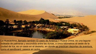La Huacachina, llamado también El oasis de América o Huaca China, es una laguna
rodeada de palmeras y escondida entre las dunas, a cinco kilómetros al oeste de la
ciudad de Ica, es un oasis en el desierto, en donde se practican deportes de aventura,
como el sandboard, paseos en autos.
 
