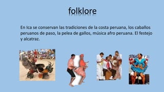 folklore
En Ica se conservan las tradiciones de la costa peruana, los caballos
peruanos de paso, la pelea de gallos, música afro peruana. El festejo
y alcatraz.
 