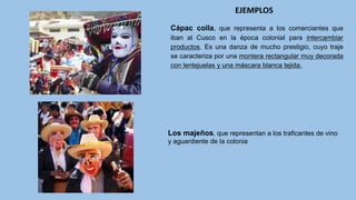 Cápac colla, que representa a los comerciantes que
iban al Cusco en la época colonial para intercambiar
productos. Es una danza de mucho prestigio, cuyo traje
se caracteriza por una montera rectangular muy decorada
con lentejuelas y una máscara blanca tejida.
EJEMPLOS
Los majeños, que representan a los traficantes de vino
y aguardiente de la colonia
 