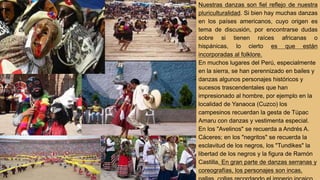 Nuestras danzas son fiel reflejo de nuestra
pluriculturalidad. Si bien hay muchas danzas
en los países americanos, cuyo origen es
tema de discusión, por encontrarse dudas
sobre si tienen raíces africanas o
hispánicas, lo cierto es que están
incorporadas al folklore.
En muchos lugares del Perú, especialmente
en la sierra, se han perennizado en bailes y
danzas algunos personajes históricos y
sucesos trascendentales que han
impresionado al hombre, por ejemplo en la
localidad de Yanaoca (Cuzco) los
campesinos recuerdan la gesta de Túpac
Amaru con danzas y vestimenta especial.
En los "Avelinos" se recuerda a Andrés A.
Cáceres; en los "negritos" se recuerda la
esclavitud de los negros, los "Tundikes" la
libertad de los negros y la figura de Ramón
Castilla. En gran parte de danzas serranas y
coreografías, los personajes son incas,
 