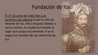 Fundación de Ica
El 17 de junio de 1563 don Luis
Jerónimo de cabrera fundo la villa de
Velarde de Ica. Años después debido a
varios sismos, la ciudad se traslado al
lugar que ocupa actualmente. Y se le
asigno en nombre de san Jerónimo de
Ica.
 
