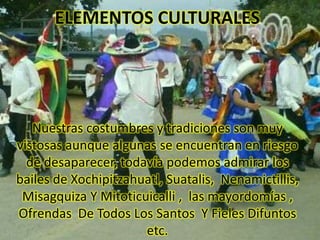 ELEMENTOS CULTURALES Nuestras costumbres y tradiciones son muy vistosas aunque algunas se encuentran en riesgo de desaparecer, todavía podemos admirar los bailes de Xochipitzahuatl, Suatalis,  Nenamictillis, Misagquiza Y Mitoticuicalli ,  las mayordomías ,  Ofrendas  De Todos Los Santos  Y Fieles Difuntos etc. 