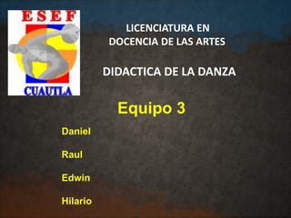 Equipo 3
LICENCIATURA EN
DOCENCIA DE LAS ARTES
DIDACTICA DE LA DANZA
Daniel
Raul
Edwin
Hilario
 