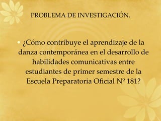 PROBLEMA DE INVESTIGACIÓN. ¿Cómo contribuye el aprendizaje de la danza contemporánea en el desarrollo de habilidades comunicativas entre estudiantes de primer semestre de la Escuela Preparatoria Oficial Nº 181? 