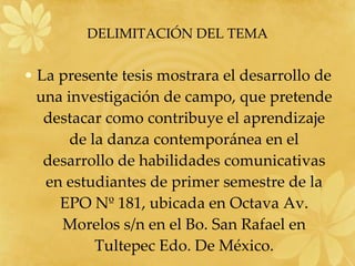 DELIMITACIÓN DEL TEMA La presente tesis mostrara el desarrollo de una investigación de campo, que pretende destacar como contribuye el aprendizaje de la danza contemporánea en el desarrollo de habilidades comunicativas en estudiantes de primer semestre de la EPO Nº 181, ubicada en Octava Av. Morelos s/n en el Bo. San Rafael en Tultepec Edo. De México. 