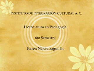 INSTITUTO DE INTEGRACIÓN CULTURAL A. C.   Licenciatura en Pedagogía. 6to Semestre. Karen Nájera Saguilán. 