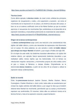 Vega, Andrea.Año2021
https://www.youtube.com/watch?v=-FwiMlDQ7rI&t=154s&ab_channel=BAMorg
Técnica Limón
Como último ejemplo, la técnica Limón, de José Limón, enfatiza los principios
orgánicos de recuperación y caída, y de suspensión y sucesión, así como el
movimiento de la respiración en el cuerpo y la dinámica del peso del cuerpo, si
bien no es un sistema codificado como el de Marta Graham ya que no existen
ejercicios ni secuencias de movimientos fijos centrándose en el desarrollo de la
expresión dramática y musicalidad potenciando la creatividad de cada bailarín.
https://www.youtube.com/watch?v=FTBlqDI0QiA&ab_channel=edcccoy
Origen de la danza contemporánea
La danza contemporánea surge como una reacción a las características más
rígidas del ballet clásico y como una necesidad de expresarse más libremente
con el cuerpo. En otras palabras, es una variante o estilo del ballet clásico
que otorga una mayor libertad al bailarín y que surgió a finales del siglo XIX.
En el origen de este estilo, los bailarines buscaban alternativas a la rigidez del
sistema clásico, por ejemplo, fueron apareciendo bailarines descalzos y que
realizaban saltos menos rígidos que los tradicionales. Con el tiempo se
introducirían mayores variaciones y movimientos propios de otros estilos como
el jazz e incluso el flamenco o danzas tribales. Originalmente se le
denominaba danza moderna, a partir de los años 40 se empezó a utilizar la
expresión danza contemporánea.
Quién la inventó
Entre los precursores destacan Isadora Duncan, Martha Graham, Merce
Cunningham, Charles Wiedman o José Limón, todos ellos se caracterizaron por
romper las reglas estrictas del ballet clásico y por seguir la idea que el bailarín
debería tener libertad de movimiento, permitiendo que su cuerpo y movimientos
expresen sus sentimientos. En resumen, todos ellos se centraron menos en la
técnica formal y más en la expresión corporal y experimentación.
 