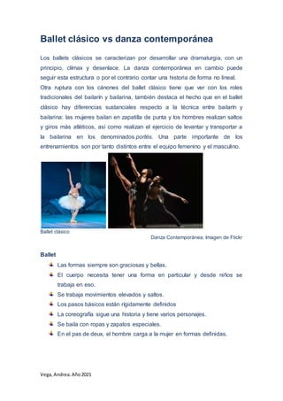 Vega, Andrea.Año2021
Ballet clásico vs danza contemporánea
Los ballets clásicos se caracterizan por desarrollar una dramaturgia, con un
principio, clímax y desenlace. La danza contemporánea en cambio puede
seguir esta estructura o por el contrario contar una historia de forma no lineal.
Otra ruptura con los cánones del ballet clásico tiene que ver con los roles
tradicionales del bailarín y bailarina, también destaca el hecho que en el ballet
clásico hay diferencias sustanciales respecto a la técnica entre bailarín y
bailarina: las mujeres bailan en zapatilla de punta y los hombres realizan saltos
y giros más atléticos, así como realizan el ejercicio de levantar y transportar a
la bailarina en los denominados portés. Una parte importante de los
entrenamientos son por tanto distintos entre el equipo femenino y el masculino.
Ballet clásico
Danza Contemporánea. Imagen de Flickr
Ballet
Las formas siempre son graciosas y bellas.
El cuerpo necesita tener una forma en particular y desde niños se
trabaja en eso.
Se trabaja movimientos elevados y saltos.
Los pasos básicos están rígidamente definidos
La coreografía sigue una historia y tiene varios personajes.
Se baila con ropas y zapatos especiales.
En el pas de deux, el hombre carga a la mujer en formas definidas.
 