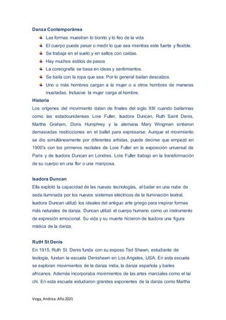 Vega, Andrea.Año2021
Danza Contemporánea
Las formas muestran lo bonito y lo feo de la vida
El cuerpo puede pesar o medir lo que sea mientras este fuerte y flexible.
Se trabaja en el suelo y en saltos con caídas.
Hay muchos estilos de pasos
La coreografía se basa en ideas y sentimientos.
Se baila con la ropa que sea. Por lo general bailan descalzos.
Uno o más hombres cargan a la mujer o a otros hombres de maneras
inusitadas. Inclusive la mujer carga al hombre.
Historia
Los orígenes del movimiento datan de finales del siglo XIX cuando bailarinas
como las estadounidenses Loie Fuller, Isadora Duncan, Ruth Saint Denis,
Martha Graham, Doris Humphrey y la alemana Mary Wingman sintieron
demasiadas restricciones en el ballet para expresarse. Aunque el movimiento
se dio simultáneamente por diferentes artistas, puede decirse que empezó en
1900's con los primeros recitales de Loie Fuller en la exposición universal de
Paris y de Isadora Duncan en Londres. Loie Fuller trabajo en la transformación
de su cuerpo en una flor o una mariposa.
Isadora Duncan
Ella explotó la capacidad de las nuevas tecnologías, al bailar en una nube de
seda iluminada por los nuevos sistemas eléctricos de la iluminación teatral.
Isadora Duncan utilizó los ideales del antiguo arte griego para inspirar formas
más naturales de danza. Duncan utilizó el cuerpo humano como un instrumento
de expresión emocional. Su vida y su muerte hicieron de Isadora una figura
mística de la danza.
RutH St Denis
En 1915, Ruth St. Denis funda con su esposo Ted Shawn, estudiante de
teología, fundan la escuela Denishawn en Los Angeles, USA. En esta escuela
se exploran movimientos de la danza india, la danza española y bailes
africanos. Además incorporaba movimientos de las artes marciales como el tai
chi. En esta escuela estudiaron grandes exponentes de la danza como Martha
 