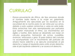 CURRULAO
• Danza proveniente de África, de tipo amoroso donde
el hombre baila frente a la mujer en galantería.
Antiguamente era ejecutada por los esclavos en la
oscuridad de la noche para no ser vistos por sus amos,
debido a esto usaban antorchas o velas en este baile.
Estas antorchas han sido reemplazadas por pañuelos
que baten marcando el ritmo. Los movimientos son
ágiles y fuertes. Esta danza se desarrolla con base en
círculos pequeños, formación de ochos, cuadrillas,
avances, retrocesos y giros. El paso básico del currulao
va acompañado con el movimiento del pañuelo de
afuera hacia adentro y se ejecuta avanzando el pie
derecho y luego el izquierdo para unirlo al pie derecho,
sale el pie izquierdo adelante y se acerca el derecho.
 