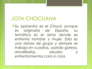 JOTA CHOCUANA
Su epicentro es el Chocó aunque
es originaria de España, su
temática es el amor donde se
enfrenta hombre y mujer. Esta es
una danza de grupo y siempre se
trabaja en cuadros, usando gateos,
arrodilladas, saludos y
enfrentamientos cara a cara.
 