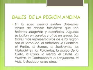 BAILES DE LA REGIÓN ANDINA
• En la zona andina existen diferentes
clases de danzas folclóricas que son
fusiones indígenas y españolas. Algunas
se bailan en parejas y otras en grupo. Los
bailes más representativos de esta región
son el Bambuco, el Torbellino, la Guabina,
el Pasillo, el Bunde, el Sanjuanito, los
Matachines, las Rajaleñas, la danza de la
Cinta, la Caña, la Trenza, el Chotís, las
Vueltas, la Contradanza, el Sanjuanero, el
Vals, la Redoba, entre otros.
 