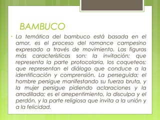 BAMBUCO
• La temática del bambuco está basada en el
amor, es el proceso del romance campesino
expresado a través de movimiento. Las figuras
más características son: la invitación; que
representa la parte protocolaria, los coqueteos;
que representan el diálogo que conduce a la
identificación y comprensión. La perseguida; el
hombre persigue manifestando su fuerza bruta, y
la mujer persigue pidiendo aclaraciones y la
arrodillada; es el arrepentimiento, la disculpa y el
perdón, y la parte religiosa que invita a la unión y
a la felicidad.
 