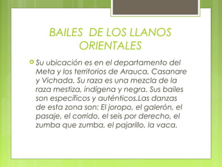 BAILES DE LOS LLANOS
ORIENTALES
 Su ubicación es en el departamento del
Meta y los territorios de Arauca, Casanare
y Vichada. Su raza es una mezcla de la
raza mestiza, indígena y negra. Sus bailes
son específicos y auténticos.Las danzas
de esta zona son: El joropo, el galerón, el
pasaje, el corrido, el seis por derecho, el
zumba que zumba, el pajarillo, la vaca.
 
